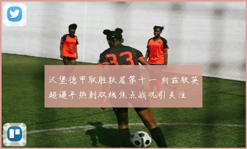 汉堡德甲取胜跃居第十一 利兹联英超逼平热刺双线焦点战况引关注